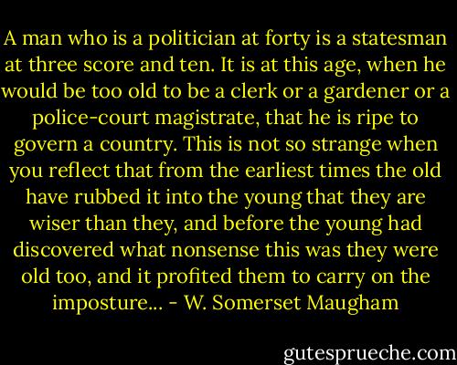 A man who is a politician at forty is a statesman at three score and ten. It is at this age, when he would be too old to be a clerk or a gardener or a police-court magistrate, that he is ripe to govern a country. This is not so strange when you reflect that from the earliest times the old have rubbed it into the young that they are wiser than they, and before the young had discovered what nonsense this was they were old too, and it profited them to carry on the imposture... - W. Somerset Maugham