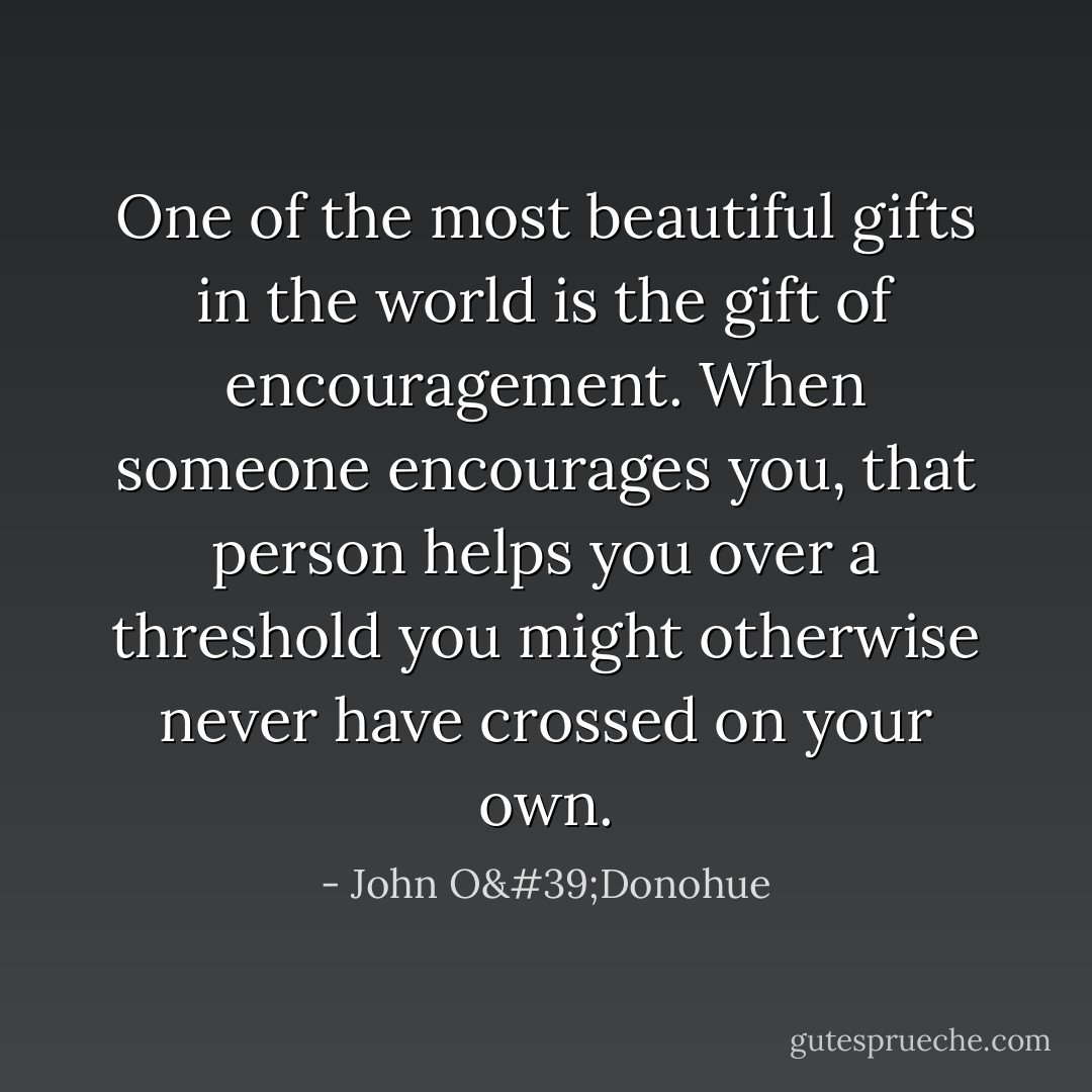 One of the most beautiful gifts in the world is the gift of encouragement. When someone encourages you, that person helps you over a threshold you might otherwise never have crossed on your own. - John O'Donohue