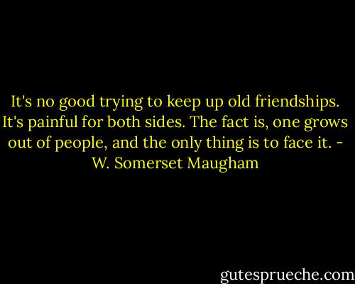 It's no good trying to keep up old friendships. It's painful for both sides. The fact is, one grows out of people, and the only thing is to face it. - W. Somerset Maugham