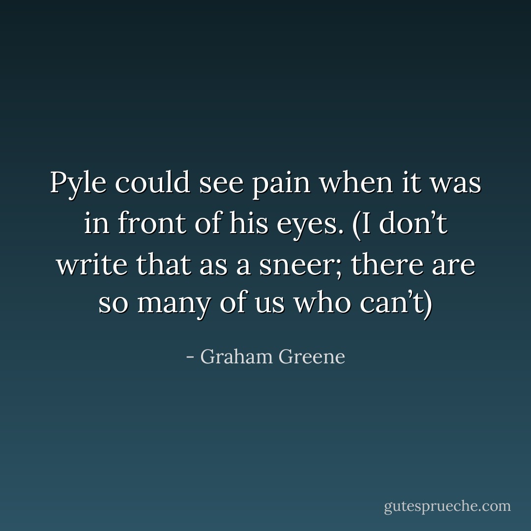 Pyle could see pain when it was in front of his eyes. (I don’t write that as a sneer; there are so many of us who can’t) - Graham Greene