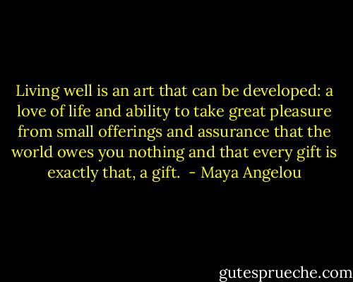Living well is an art that can be developed: a love of life and ability to take great pleasure from small offerings and assurance that the world owes you nothing and that every gift is exactly that, a gift.  - Maya Angelou