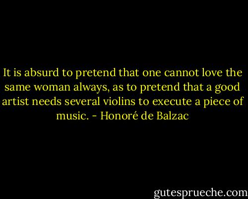 It is absurd to pretend that one cannot love the same woman always, as to pretend that a good artist needs several violins to execute a piece of music. - Honoré de Balzac