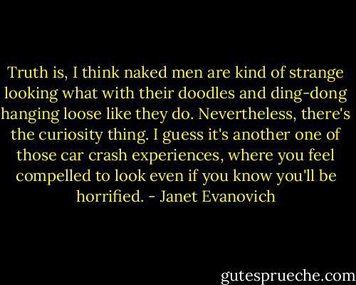 Truth is, I think naked men are kind of strange looking what with their doodles and ding-dong hanging loose like they do. Nevertheless, there's the curiosity thing. I guess it's another one of those car crash experiences, where you feel compelled to look even if you know you'll be horrified. - Janet Evanovich