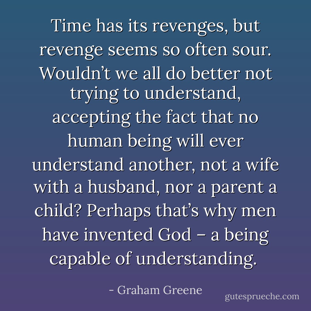 Time has its revenges, but revenge seems so often sour. Wouldn’t we all do better not trying to understand, accepting the fact that no human being will ever understand another, not a wife with a husband, nor a parent a child? Perhaps that’s why men have invented God – a being capable of understanding.  - Graham Greene