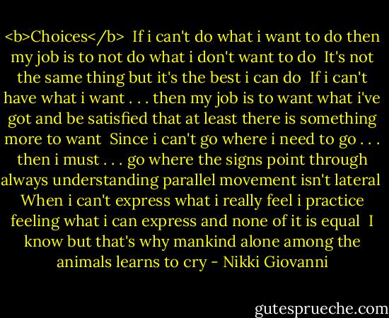 <b>Choices</b><br /><br />If i can't do<br />what i want to do<br />then my job is to not<br />do what i don't want<br />to do<br /><br />It's not the same thing<br />but it's the best i can<br />do<br /><br />If i can't have<br />what i want . . . then<br />my job is to want<br />what i've got<br />and be satisfied<br />that at least there<br />is something more to want<br /><br />Since i can't go<br />where i need<br />to go . . . then i must . . . go<br />where the signs point<br />through always understanding<br />parallel movement<br />isn't lateral<br /><br />When i can't express<br />what i really feel<br />i practice feeling<br />what i can express<br />and none of it is equal<br /><br />I know<br />but that's why mankind<br />alone among the animals<br />learns to cry - Nikki Giovanni
