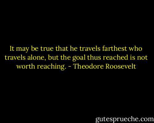 It may be true that he travels farthest who travels alone, but the goal thus reached is not worth reaching. - Theodore Roosevelt