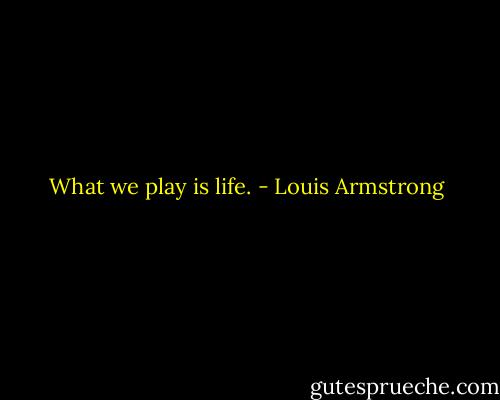 What we play is life. - Louis Armstrong