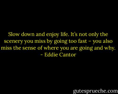Slow down and enjoy life. It’s not only the scenery you miss by going too fast – you also miss the sense of where you are going and why. - Eddie Cantor