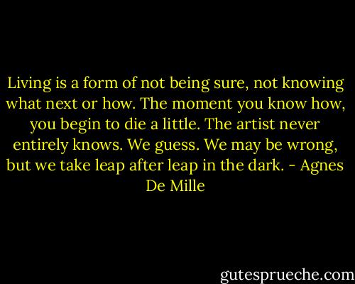 Living is a form of not being sure, not knowing what next or how. The moment you know how, you begin to die a little. The artist never entirely knows. We guess. We may be wrong, but we take leap after leap in the dark. - Agnes De Mille