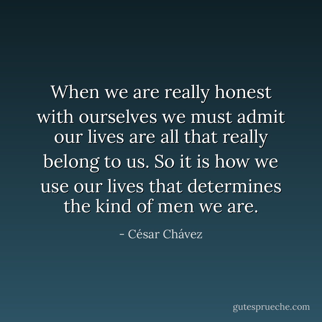 When we are really honest with ourselves we must admit our lives are all that really belong to us. So it is how we use our lives that determines the kind of men we are. - César Chávez
