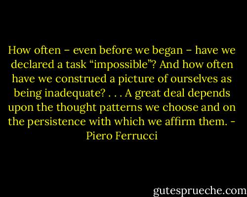 How often – even before we began – have we declared a task “impossible”? And how often have we construed a picture of ourselves as being inadequate? . . . A great deal depends upon the thought patterns we choose and on the persistence with which we affirm them. - Piero Ferrucci