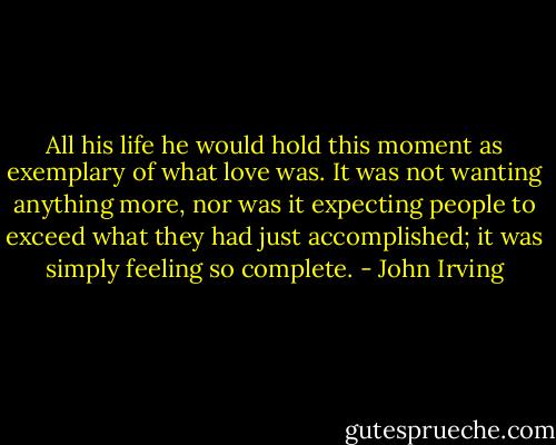 All his life he would hold this moment as exemplary of what love was. It was not wanting anything more, nor was it expecting people to exceed what they had just accomplished; it was simply feeling so complete. - John Irving