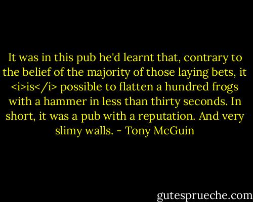 It was in this pub he'd learnt that, contrary to the belief of the majority of those laying bets, it <i>is</i> possible to flatten a hundred frogs with a hammer in less than thirty seconds. In short, it was a pub with a reputation. And very slimy walls. - Tony McGuin