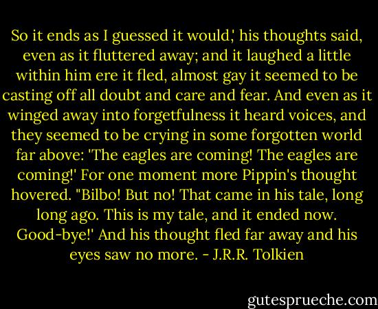 So it ends as I guessed it would,' his thoughts said, even as it fluttered away; and it laughed a little within him ere it fled, almost gay it seemed to be casting off all doubt and care and fear. And even as it winged away into forgetfulness it heard voices, and they seemed to be crying in some forgotten world far above:<br />'The eagles are coming! The eagles are coming!'<br />For one moment more Pippin's thought hovered. "Bilbo! But no! That came in his tale, long long ago. This is my tale, and it ended now. Good-bye!' And his thought fled far away and his eyes saw no more. - J.R.R. Tolkien
