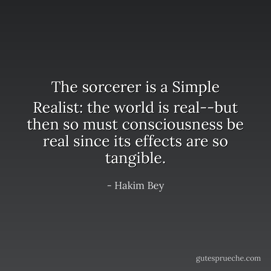 The sorcerer is a Simple Realist: the world is real--but then so must consciousness be real since its effects are so tangible. - Hakim Bey