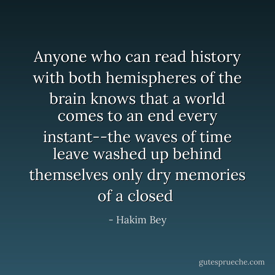 Anyone who can read history with both hemispheres of the brain knows that a world comes to an end every instant--the waves of time leave washed up behind themselves only dry memories of a closed  - Hakim Bey
