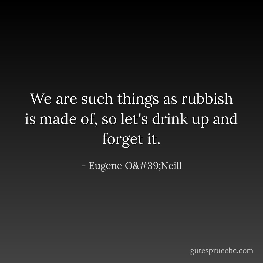 We are such things as rubbish is made of, so let's drink up and forget it. - Eugene O'Neill