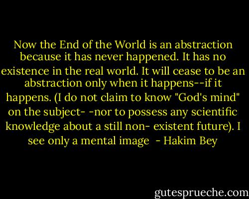 Now the End of the World is an abstraction because it has never happened. It has no existence in the real world. It will cease to be an abstraction only when it happens--if it happens. (I do not claim to know "God's mind" on the subject- -nor to possess any scientific knowledge about a still non- existent future). I see only a mental image  - Hakim Bey