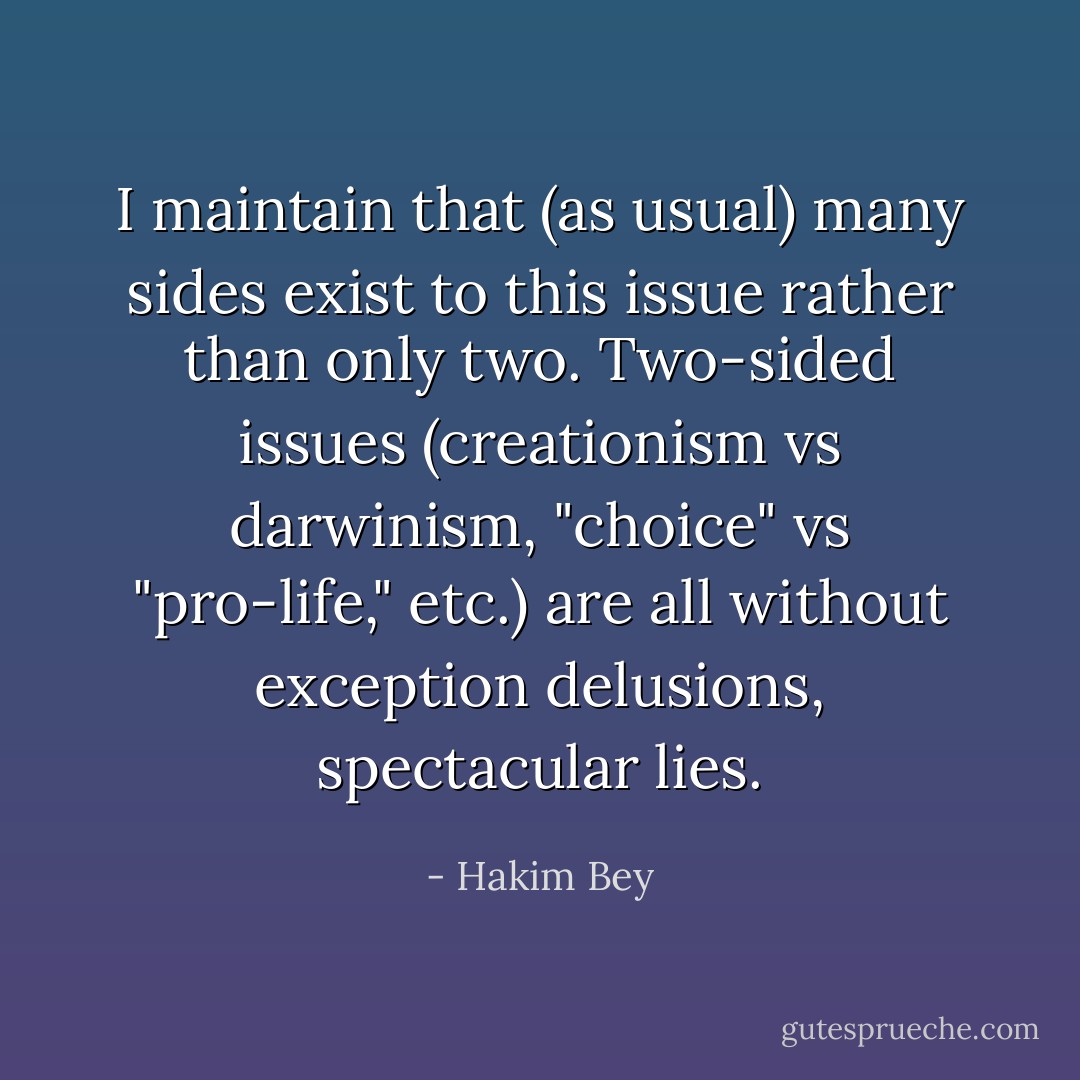 I maintain that (as usual) many sides exist to this issue rather than only two. Two-sided issues (creationism vs darwinism, "choice" vs "pro-life," etc.) are all without exception <i>delusions</i>, spectacular lies. - Hakim Bey