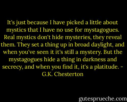 It's just because I have picked a little about mystics that I have no use for mystagogues. Real mystics don't hide mysteries, they reveal them. They set a thing up in broad daylight, and when you've seen it it's still a mystery. But the mystagogues hide a thing in darkness and secrecy, and when you find it, it's a platitude. - G.K. Chesterton