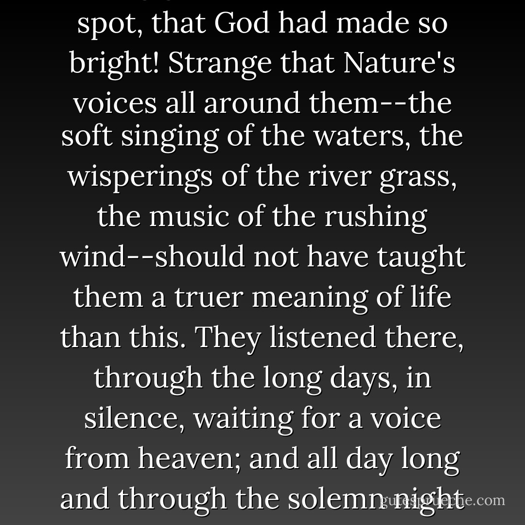 (Speaking of the Cistercian monks) A grim fraternity, passing grim lives in that sweet spot, that God had made so bright! Strange that Nature's voices all around them--the soft singing of the waters, the wisperings of the river grass, the music of the rushing wind--should not have taught them a truer meaning of life than this. They listened there, through the long days, in silence, waiting for a voice from heaven; and all day long and through the solemn night it spoke to them in myriad tones, and they heard it not. - Jerome K. Jerome
