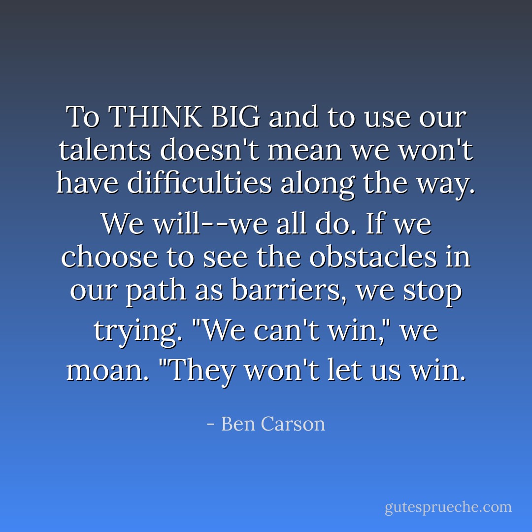 To THINK BIG and to use our talents doesn't mean we won't have difficulties along the way. We will--we all do. If we choose to see the obstacles in our path as barriers, we stop trying. "We can't win," we moan. "They won't let us win. - Ben Carson