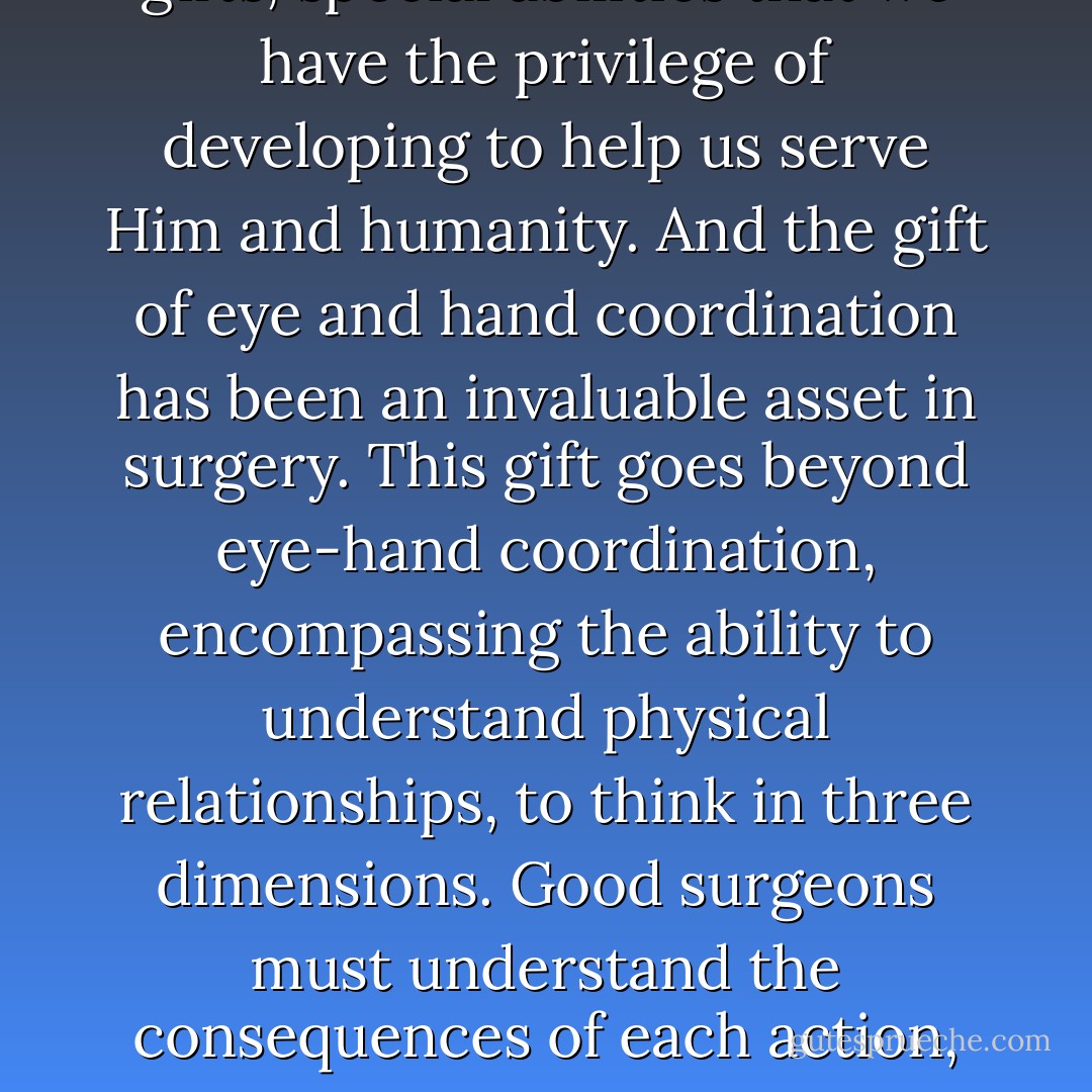 ...I became acutely aware of an unusual ability--a divine gift, I believe--of extraordinary eye and hand coordination. It’s my belief that God gives us all gifts, special abilities that we have the privilege of developing to help us serve Him and humanity. And the gift of eye and hand coordination has been an invaluable asset in surgery. This gift goes beyond eye-hand coordination, encompassing the ability to understand physical relationships, to think in three dimensions. Good surgeons must understand the consequences of each action, for they’re often not able to see what’s happening to see on the other side of the area in which the area they’re actually working. - Ben Carson