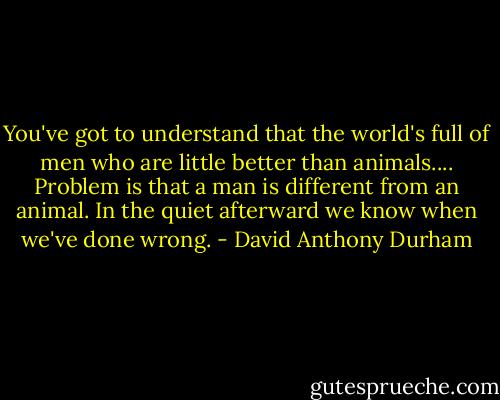 You've got to understand that the world's full of men who are little better than animals.... Problem is that a man is different from an animal. In the quiet afterward we know when we've done wrong. - David Anthony Durham