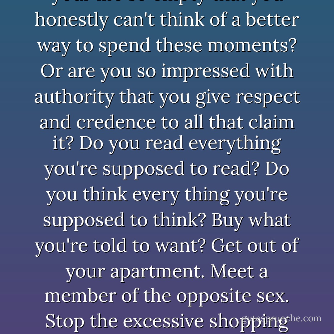 Warning: If you are reading this then this warning is for you. Every word you read of this useless fine print is another second off your life. Don't you have other things to do? Is your life so empty that you honestly can't think of a better way to spend these moments? Or are you so impressed with authority that you give respect and credence to all that claim it? Do you read everything you're supposed to read? Do you think every thing you're supposed to think? Buy what you're told to want? Get out of your apartment. Meet a member of the opposite sex. Stop the excessive shopping and masturbation. Quit your job. Start a fight. Prove you're alive. If you don't claim your humanity you will become a statistic. You have been warned. - Chuck Palahniuk