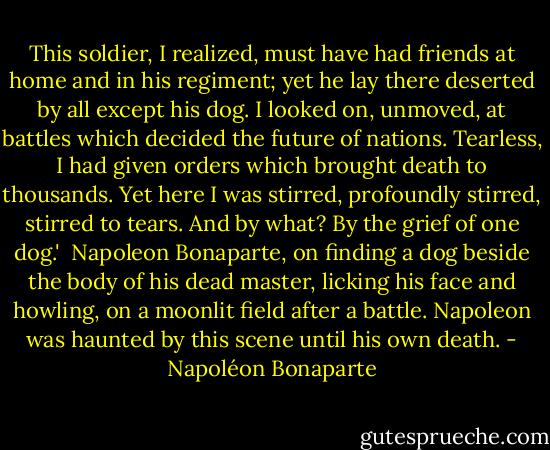 This soldier, I realized, must have had friends at home and in his regiment; yet he lay there deserted by all except his dog. I looked on, unmoved, at battles which decided the future of nations. Tearless, I had given orders which brought death to thousands. Yet here I was stirred, profoundly stirred, stirred to tears. And by what? By the grief of one dog.'<br /><br />Napoleon Bonaparte, on finding a dog beside the body of his dead master, licking his face and howling, on a moonlit field after a battle. Napoleon was haunted by this scene until his own death. - Napoléon Bonaparte