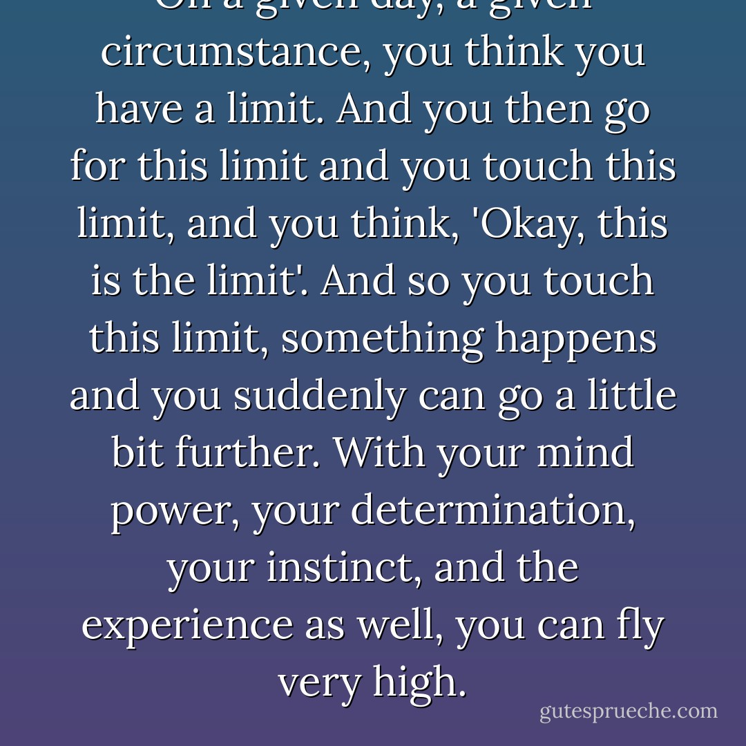 On a given day, a given circumstance, you think you have a limit. And you then go for this limit and you touch this limit, and you think, 'Okay, this is the limit'. And so you touch this limit, something happens and you suddenly can go a little bit further. With your mind power, your determination, your instinct, and the experience as well, you can fly very high. - Ayrton Senna