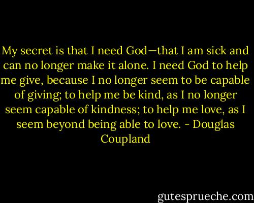 My secret is that I need God—that I am sick and can no longer make it alone. I need God to help me give, because I no longer seem to be capable of giving; to help me be kind, as I no longer seem capable of kindness; to help me love, as I seem beyond being able to love. - Douglas Coupland