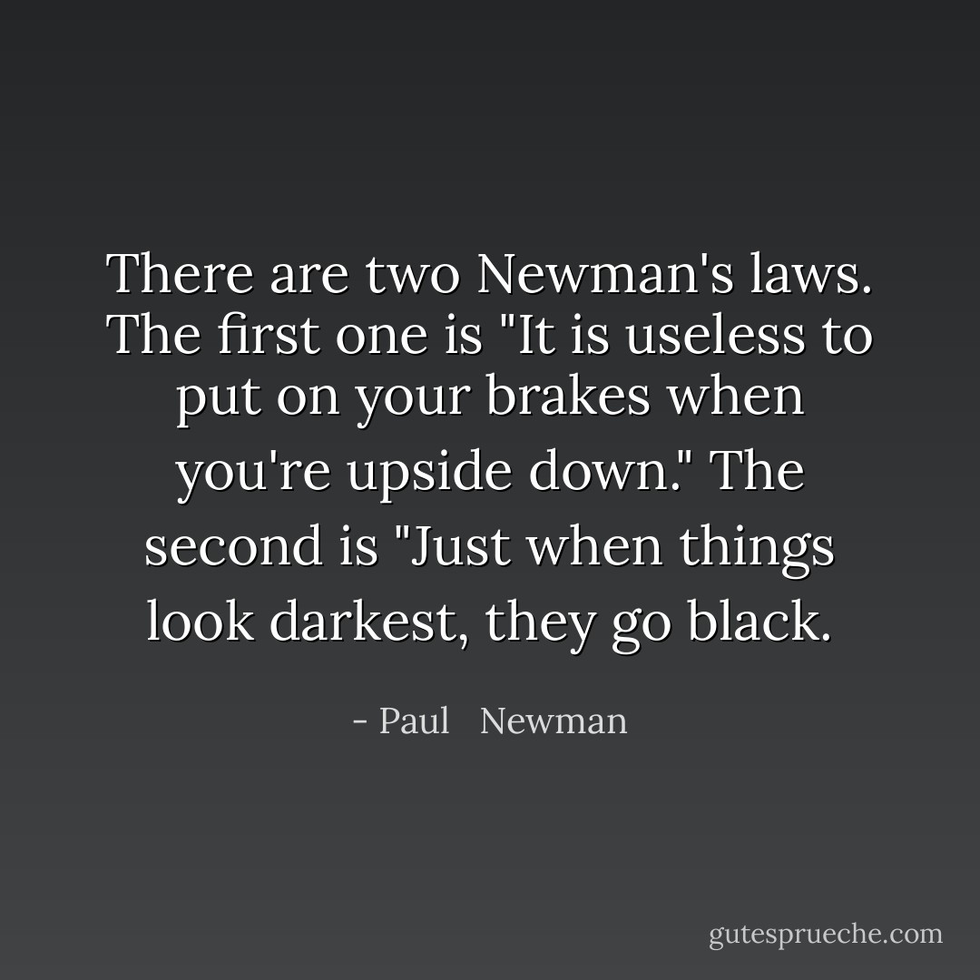 There are two Newman's laws. The first one is "It is useless to put on your brakes when you're upside down." The second is "Just when things look darkest, they go black. - Paul   Newman