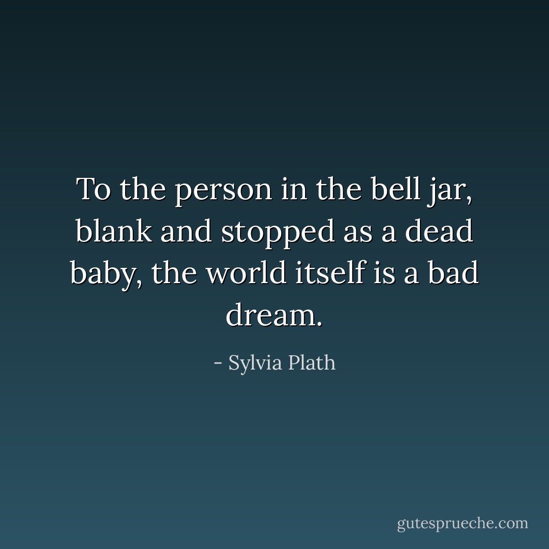 To the person in the bell jar, blank and stopped as a dead baby, the world itself is a bad dream. - Sylvia Plath
