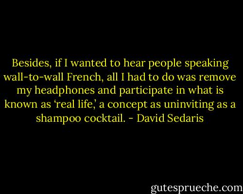 Besides, if I wanted to hear people speaking wall-to-wall French, all I had to do was remove my headphones and participate in what is known as ‘real life,’ a concept as uninviting as a shampoo cocktail. - David Sedaris