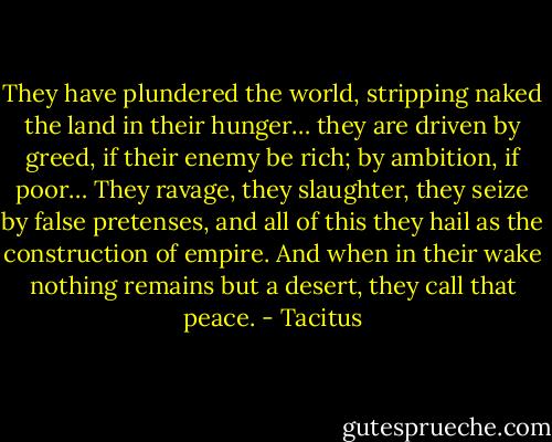 They have plundered the world, stripping naked the land in their hunger… they are driven by greed, if their enemy be rich; by ambition, if poor… They ravage, they slaughter, they seize by false pretenses, and all of this they hail as the construction of empire. And when in their wake nothing remains but a desert, they call that peace. - Tacitus