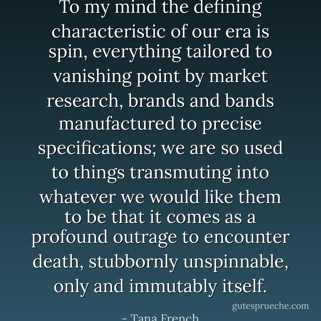 To my mind the defining characteristic of our era is spin, everything tailored to vanishing point by market research, brands and bands manufactured to precise specifications; we are so used to things transmuting into whatever we would like them to be that it comes as a profound outrage to encounter death, stubbornly unspinnable, only and immutably itself. - Tana French