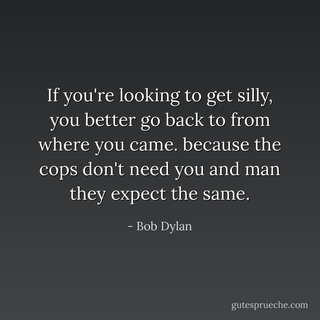 If you're looking to get silly, you better go back to from where you came. because the cops don't need you and man they expect the same. - Bob Dylan