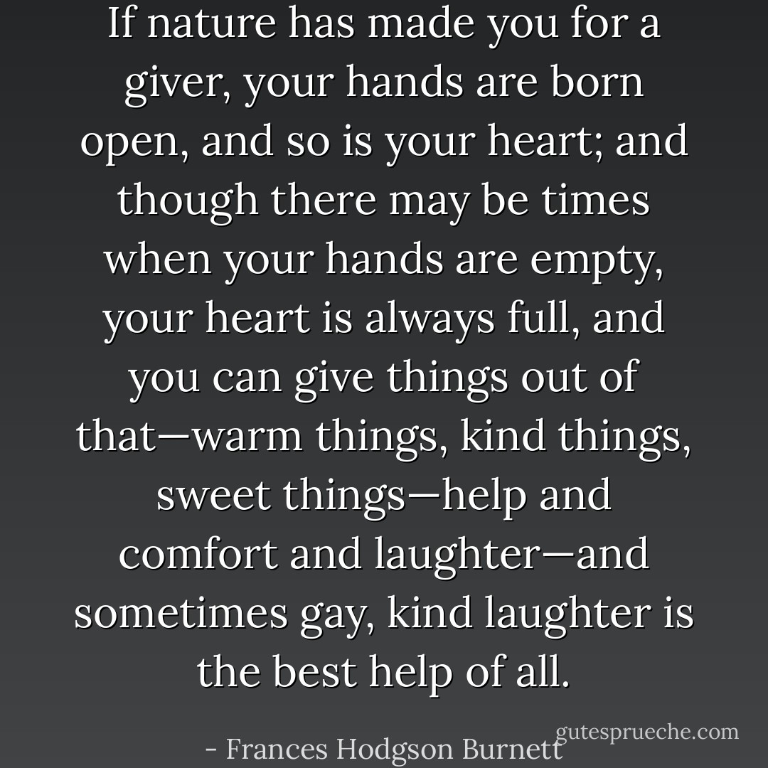 If nature has made you for a giver, your hands are born open, and so is your heart; and though there may be times when your hands are empty, your heart is always full, and you can give things out of that—warm things, kind things, sweet things—help and comfort and laughter—and sometimes gay, kind laughter is the best help of all. - Frances Hodgson Burnett