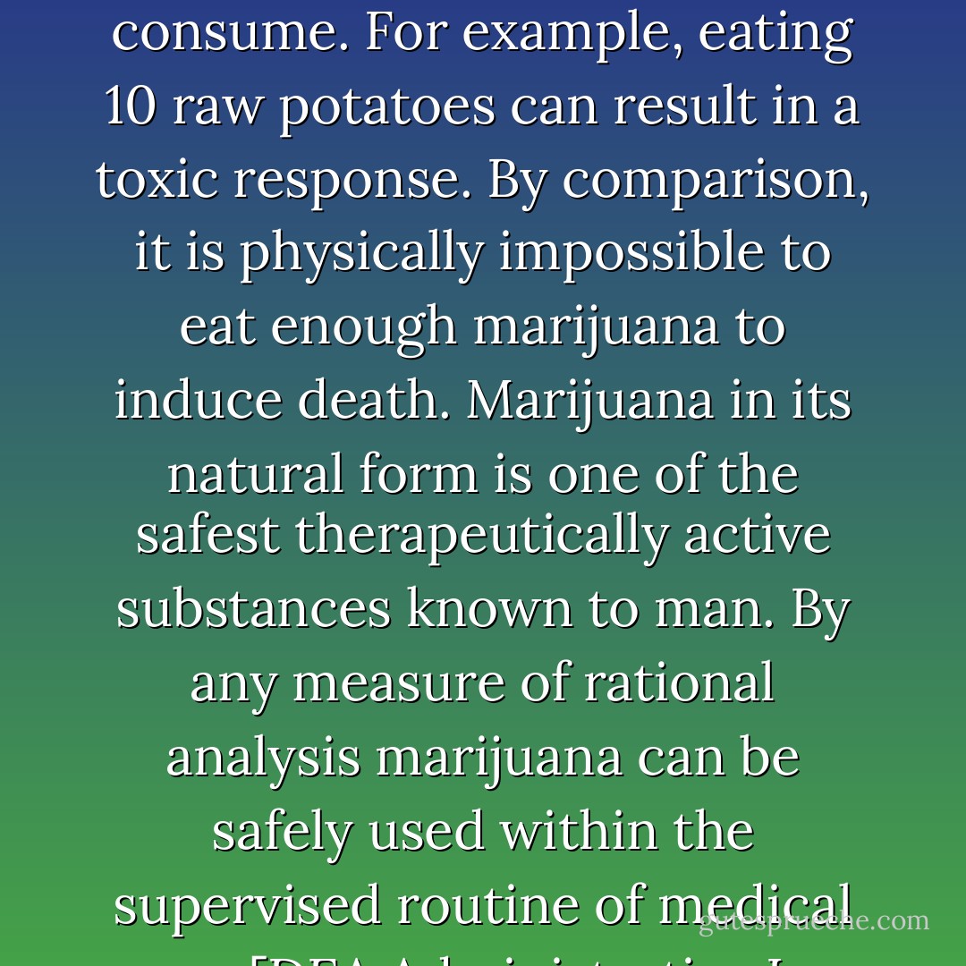 In strict medical terms marijuana is far safer than many foods we commonly consume. For example, eating 10 raw potatoes can result in a toxic response. By comparison, it is physically impossible to eat enough marijuana to induce death. Marijuana in its natural form is one of the safest therapeutically active substances known to man. By any measure of rational analysis marijuana can be safely used within the supervised routine of medical care.<br /><br />[DEA Administrative Law Judge - 1988] - Francis  Young