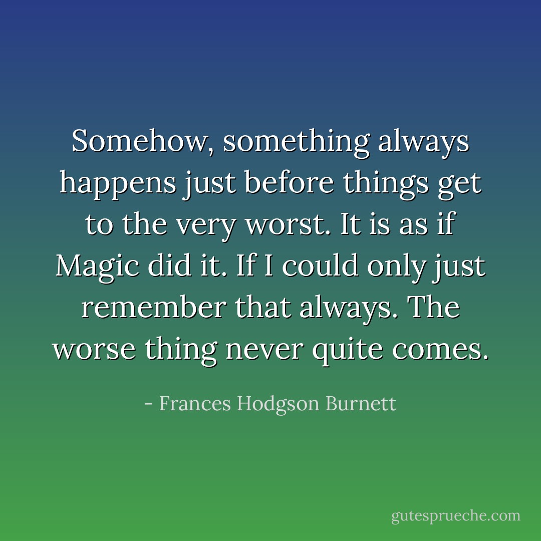 Somehow, something always happens just before things get to the very worst. It is as if Magic did it. If I could only just remember that always. The worse thing never quite comes. - Frances Hodgson Burnett