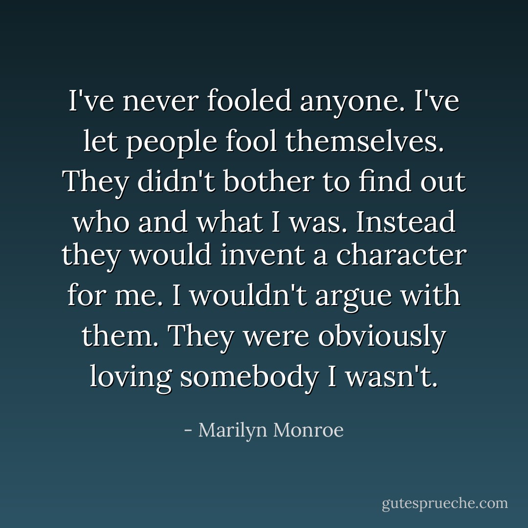 I've never fooled anyone. I've let people fool themselves. They didn't bother to find out who and what I was. Instead they would invent a character for me. I wouldn't argue with them. They were obviously loving somebody I wasn't. - Marilyn Monroe