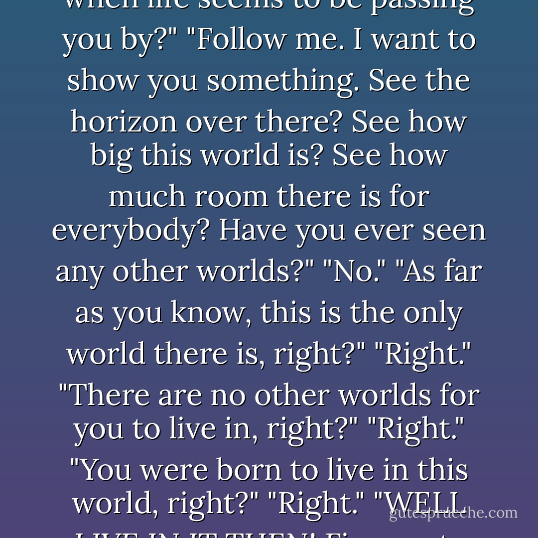 What can you do when you don't fit in? What can you do when life seems to be passing you by?"<br />"Follow me. I want to show you something. See the horizon over there? See how big this world is? See how much room there is for everybody? Have you ever seen any other worlds?"<br />"No."<br />"As far as you know, this is the only world there is, right?"<br />"Right."<br />"There are no other worlds for you to live in, right?"<br />"Right."<br />"You were born to live in this world, right?"<br />"Right."<br />"WELL LIVE IN IT THEN! Five cents please. - Charles M. Schulz