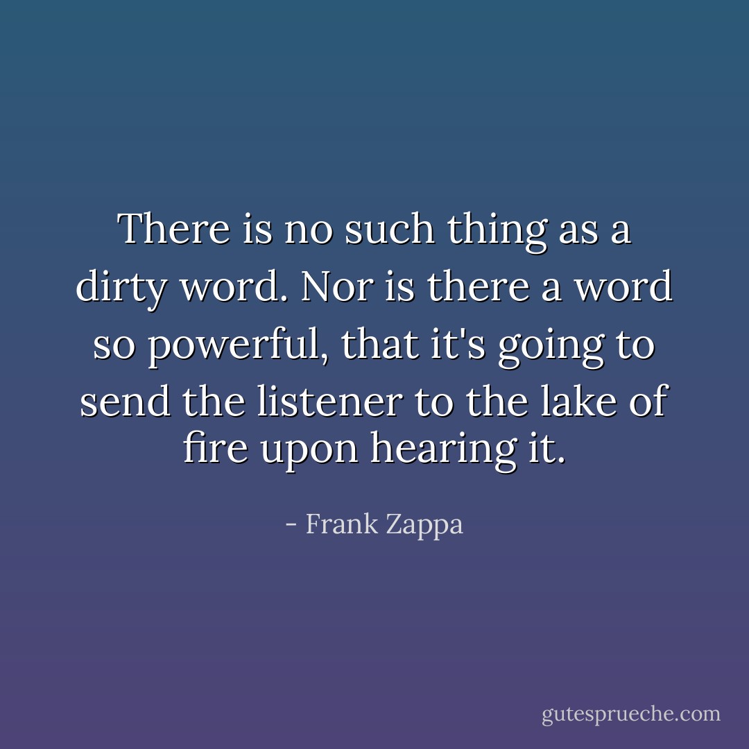 There is no such thing as a dirty word. Nor is there a word so powerful, that it's going to send the listener to the lake of fire upon hearing it. - Frank Zappa