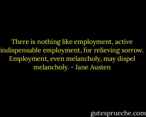There is nothing like employment, active indispensable employment, for relieving sorrow. Employment, even melancholy, may dispel melancholy. - Jane Austen