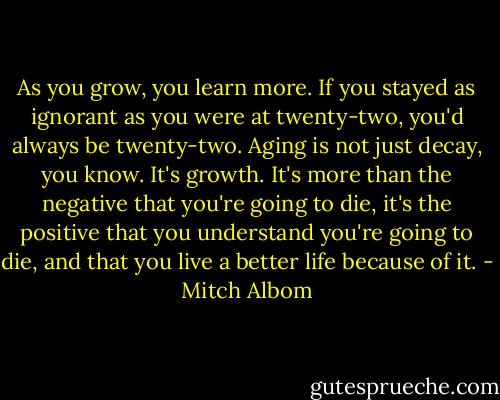 As you grow, you learn more. If you stayed as ignorant as you were at twenty-two, you'd always be twenty-two. Aging is not just decay, you know. It's growth. It's more than the negative that you're going to die, it's the positive that you understand you're going to die, and that you live a better life because of it. - Mitch Albom