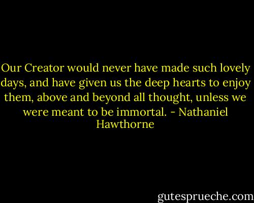 Our Creator would never have made such lovely days, and have given us the deep hearts to enjoy them, above and beyond all thought, unless we were meant to be immortal. - Nathaniel Hawthorne