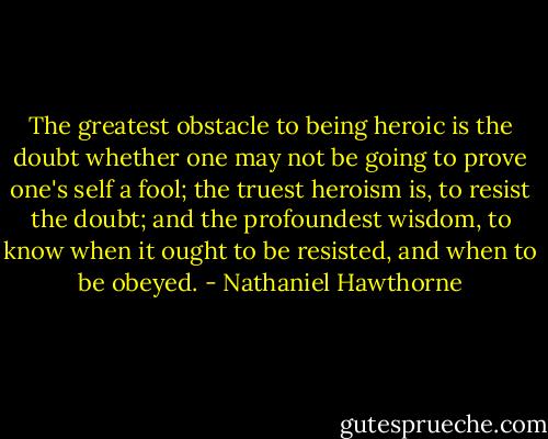 The greatest obstacle to being heroic is the doubt whether one may not be going to prove one's self a fool; the truest heroism is, to resist the doubt; and the profoundest wisdom, to know when it ought to be resisted, and when to be obeyed. - Nathaniel Hawthorne