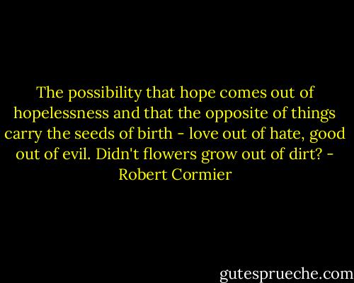 The possibility that hope comes out of hopelessness and that the opposite of things carry the seeds of birth - love out of hate, good out of evil. Didn't flowers grow out of dirt? - Robert Cormier