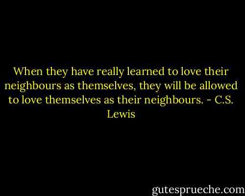 When they have really learned to love their neighbours as themselves, they will be allowed to love themselves as their neighbours. - C.S. Lewis